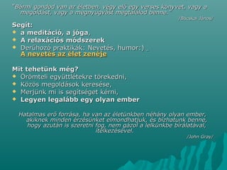 ""Bármi gondod van az életben, végy elő egy verses könyvet, vagy aBármi gondod van az életben, végy elő egy verses könyvet, vagy a
megoldást, vagy a megnyugvást megtalálod benne."megoldást, vagy a megnyugvást megtalálod benne."
/Bácskai János//Bácskai János/
Segít:Segít:
 a meditáció,a meditáció, aa jógajóga,,
 A relaxációs módszerekA relaxációs módszerek
 Derűhozó praktikák: Nevetés, humor:)Derűhozó praktikák: Nevetés, humor:)
A nevetés az élet zenéjeA nevetés az élet zenéje
Mit tehetünk még?Mit tehetünk még?
 Örömteli együttlétekre törekedni,Örömteli együttlétekre törekedni,
 Közös megoldások keresése,Közös megoldások keresése,
 Merjünk mi is segítséget kérni,Merjünk mi is segítséget kérni,
 Legyen legalább egy olyan emberLegyen legalább egy olyan ember
Hatalmas erő forrása, ha van az életünkben néhány olyan ember,Hatalmas erő forrása, ha van az életünkben néhány olyan ember,
akiknek minden érzésünket elmondhatjuk, és bízhatunk benne,akiknek minden érzésünket elmondhatjuk, és bízhatunk benne,
hogy azután is szeretni fog, nem gázol a lelkünkbe bírálatával,hogy azután is szeretni fog, nem gázol a lelkünkbe bírálatával,
ítélkezésével.ítélkezésével.
/John Gray//John Gray/
 