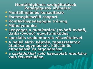 Mentálhigiénés szolgáltatásokMentálhigiénés szolgáltatások
Pedagógusok számára:Pedagógusok számára:
 Mentálhigiénés konzultációMentálhigiénés konzultáció
 Esetmegbeszélő csoportEsetmegbeszélő csoport
 Konfliktuspedagógiai tréningKonfliktuspedagógiai tréning
 MűhelymunkaMűhelymunka
 Lényeges aLényeges a munkatársimunkatársi (óvónő-óvónő,(óvónő-óvónő,
dajka-óvónő) együttműködésdajka-óvónő) együttműködés,,
 speciális szakemberekspeciális szakemberek részvételévelrészvételével
 AA belső aktív képzés, tapasztalatokbelső aktív képzés, tapasztalatok
átadása egymásnak, kölcsönösátadása egymásnak, kölcsönös
elfogadása és átgondolásaelfogadása és átgondolása
 aa családokkal való kapcsolati munkáracsaládokkal való kapcsolati munkára
való felkészülésevaló felkészülése..
 