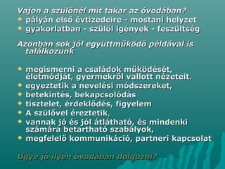 Vajon a szülőnél mit takar az óvodában?Vajon a szülőnél mit takar az óvodában?
 pályán első évtizedeire - mostani helyzetpályán első évtizedeire - mostani helyzet
 gyakorlatban - szülői igények - feszültséggyakorlatban - szülői igények - feszültség
Azonban sok jól együttműködő példával isAzonban sok jól együttműködő példával is
találkozunktalálkozunk
 megismerni a családok működését,megismerni a családok működését,
életmódját, gyermekről vallott nézeteitéletmódját, gyermekről vallott nézeteit,,
 egyeztetik a nevelési módszereket,egyeztetik a nevelési módszereket,
 betekintés, bekapcsolódásbetekintés, bekapcsolódás
 tisztelet, érdeklődés, figyelemtisztelet, érdeklődés, figyelem
 A szülővel éreztetikA szülővel éreztetik,,
 vannak jó és jól átlátható, és mindenkivannak jó és jól átlátható, és mindenki
számára betartható szabályok,számára betartható szabályok,
 megfelelő kommunikáció, partnerimegfelelő kommunikáció, partneri kapcsolatkapcsolat
Ugye jó ilyen óvodában dolgozni?Ugye jó ilyen óvodában dolgozni?
 