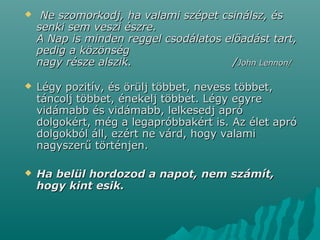  Ne szomorkodj, ha valami szépet csinálsz, ésNe szomorkodj, ha valami szépet csinálsz, és
senki sem veszi észre.senki sem veszi észre.
A Nap is minden reggel csodálatos előadást tart,A Nap is minden reggel csodálatos előadást tart,
pedig a közönségpedig a közönség
nagy része alszik. /nagy része alszik. /John Lennon/John Lennon/
 Légy pozitív, és örülj többet, nevess többet,Légy pozitív, és örülj többet, nevess többet,
táncolj többet, énekelj többet. Légy egyretáncolj többet, énekelj többet. Légy egyre
vidámabb és vidámabb, lelkesedj apróvidámabb és vidámabb, lelkesedj apró
dolgokért, még a legapróbbakért is. Az élet apródolgokért, még a legapróbbakért is. Az élet apró
dolgokból áll, ezért ne várd, hogy valamidolgokból áll, ezért ne várd, hogy valami
nagyszerű történjen.nagyszerű történjen.
 Ha belül hordozod a napot, nem számít,Ha belül hordozod a napot, nem számít,
hogy kint esik.hogy kint esik.
 
