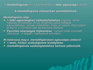 AA mentálhigiénementálhigiéne szó a köznyelvben aszó a köznyelvben a lelki egészséglelki egészséget jelenti.et jelenti.
A mentálhigiéné elsősorban szemléletmód.A mentálhigiéné elsősorban szemléletmód.
Mentálhigiéne célja:Mentálhigiéne célja:
 AA lelki egészséghez nélkülözhetetlenlelki egészséghez nélkülözhetetlen ingerek, külsőingerek, külső
hatások biztosítása, és az ártalmas külső hatásokhatások biztosítása, és az ártalmas külső hatások
kiküszöbölése, annak érdekében, hogy az egyén meg tudjonkiküszöbölése, annak érdekében, hogy az egyén meg tudjon
birkózni a normális élet stresszhelyzeteivel,birkózni a normális élet stresszhelyzeteivel,
 Pszichés készségek fejlesztésePszichés készségek fejlesztése, melyek védő szerepet, melyek védő szerepet
játszanak a negatív hatásokkal szemben .játszanak a negatív hatásokkal szemben .
Mi határozza meg a mentálhigiénésen egészséges embert?Mi határozza meg a mentálhigiénésen egészséges embert?
 AA testi, fizikai szükségletek kielégítésetesti, fizikai szükségletek kielégítése
 mentálhigiénés szükségletekhez tartozó jellemzőkmentálhigiénés szükségletekhez tartozó jellemzők
 