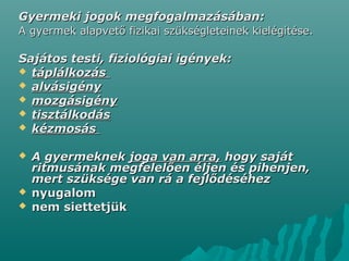 Gyermeki jogok megfogalmazásában:Gyermeki jogok megfogalmazásában:
A gyermek alapvető fizikai szükségleteinek kielégítése.A gyermek alapvető fizikai szükségleteinek kielégítése.
Sajátos testi, fiziológiai igények:Sajátos testi, fiziológiai igények:
 táplálkozástáplálkozás
 alvásigényalvásigény
 mozgásigénymozgásigény
 tisztálkodástisztálkodás
 kézmosáskézmosás
 A gyermeknekA gyermeknek joga van arra,joga van arra, hogy sajáthogy saját
ritmusának megfelelően éljen és pihenjen,ritmusának megfelelően éljen és pihenjen,
mert szüksége van rá a fejlődéséhezmert szüksége van rá a fejlődéséhez
 nyugalomnyugalom
 nem siettetjüknem siettetjük
 