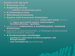 Sajátos lelki igényekSajátos lelki igények
 Biztonság iránt:Biztonság iránt:
 Védettség érzése,Védettség érzése,
– AA védelem és biztonság igényvédelem és biztonság igény
 A fontosság érzése,A fontosság érzése,
 Állandóság biztosítása,Állandóság biztosítása,
 Sajátos életritmusának biztosítása.Sajátos életritmusának biztosítása.
– Figyelembe venni a gyermekekFigyelembe venni a gyermekek életkorából adódóéletkorából adódó igényeit,igényeit,
– AzAz egyes gyermekek egyéni sajátosságaitegyes gyermekek egyéni sajátosságait,,
Következetesség - igazodás,Következetesség - igazodás,
 igyekszünkigyekszünk csökkenteni a konfliktusokat, szokásokcsökkenteni a konfliktusokat, szokások
biztosítása,biztosítása,
 átgondolt szokásrendszerben, a felesleges korlátozásokat,átgondolt szokásrendszerben, a felesleges korlátozásokat,
fegyelmezéseket elkerülvefegyelmezéseket elkerülve
 A tevékenykedés lehetőségeA tevékenykedés lehetősége
– gazdag és változatos tevékenységekbe valógazdag és változatos tevékenységekbe való
bekapcsolódásbekapcsolódás
– nem terheljük túlnem terheljük túl gyermekeinket.gyermekeinket.
 