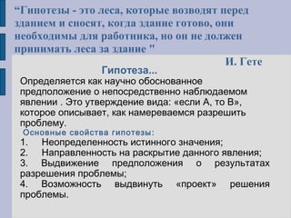 Гипотеза...
Определяется как научно обоснованное
предположение о непосредственно наблюдаемом
явлении . Это утверждение вида: «если А, то В»,
которое описывает, как намереваемся разрешить
проблему.
Основные свойства гипотезы:
1. Неопределенность истинного значения;
2. Направленность на раскрытие данного явления;
3. Выдвижение предположения о результатах
разрешения проблемы;
4. Возможность выдвинуть «проект» решения
проблемы.
“Гипотезы - это леса, которые возводят перед
зданием и сносят, когда здание готово, они
необходимы для работника, но он не должен
принимать леса за здание "
И. Гете
 