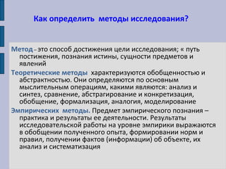 Как определить методы исследования?
Метод – это способ достижения цели исследования; « путь
постижения, познания истины, сущности предметов и
явлений
Теоретические методы характеризуются обобщенностью и
абстрактностью. Они определяются по основным
мыслительным операциям, какими являются: анализ и
синтез, сравнение, абстрагирование и конкретизация,
обобщение, формализация, аналогия, моделирование
Эмпирических методы. Предмет эмпирического познания –
практика и результаты ее деятельности. Результаты
исследовательской работы на уровне эмпирики выражаются
в обобщении полученного опыта, формировании норм и
правил, получении фактов (информации) об объекте, их
анализ и систематизация
 