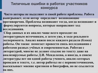 Типичные ошибки в работах участников
конкурса
Часто авторы не выделяют в своей работе проблемы. Работа
выигрывает, если автор определяет возникающие
противоречия. Проблемы возникают тогда, когда возникают и
формулируются вопросы, которые направляют ход
исследования.
Сбор данных и их анализ чаще всего проходят по
литературным источникам, а затем уже, в ходе реального
эксперимента. Анализ важен после каждого раздела (блока)
работы. Он также помогает провести связь исследования с
работами разных учёных и современностью. Работая с
литературой, многие не делают ссылок по тексту даже на
анализируемые работы Д.И. Менделеева, а иногда, в списке
литературы нет ни одной работы ученого, анализ которых
проведен в тексте, т.е. автор работал не с первоисточниками,
высказывает мнение критиков и биографов, но не ссылается
на них.
 