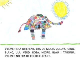 L’ELMER ERA DIFERENT, ERA DE MOLTS COLORS: GROC,
BLANC, LILA, VERD, ROSA, NEGRE, BLAU I TARONJA.
L’ELMER NO ERA DE COLOR ELEFANT.
 