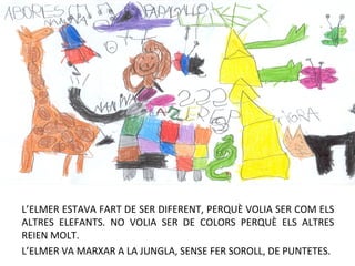 L’ELMER ESTAVA FART DE SER DIFERENT, PERQUÈ VOLIA SER COM ELS
ALTRES ELEFANTS. NO VOLIA SER DE COLORS PERQUÈ ELS ALTRES
REIEN MOLT.
L’ELMER VA MARXAR A LA JUNGLA, SENSE FER SOROLL, DE PUNTETES.
 