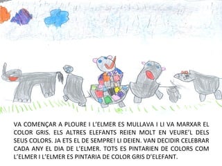 VA COMENÇAR A PLOURE I L’ELMER ES MULLAVA I LI VA MARXAR EL
COLOR GRIS. ELS ALTRES ELEFANTS REIEN MOLT EN VEURE’L DELS
SEUS COLORS. JA ETS EL DE SEMPRE! LI DEIEN. VAN DECIDIR CELEBRAR
CADA ANY EL DIA DE L’ELMER. TOTS ES PINTARIEN DE COLORS COM
L’ELMER I L’ELMER ES PINTARIA DE COLOR GRIS D’ELEFANT.
 