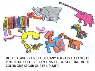 DES DE LLAVORS UN DIA DE L’ANY TOTS ELS ELEFANTS ES
PINTEN DE COLORS I FAN UNA FESTA. SI HI HA UN DE
COLOR GRIS SEGUR QUE ÉS L’ELMER.
 