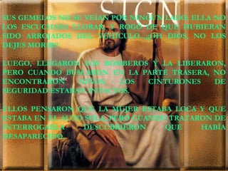 SUS GEMELOS NO SE VEÍAN POR NINGÚN LADO; ELLA NO LOS ESCUCHABA LLORAR, Y ROGÓ DE QUE HUBIERAN SIDO ARROJADOS DEL VEHÍCULO...¡¡OH DIOS, NO LOS DEJES MORIR!! LUEGO, LLEGARON LOS BOMBEROS Y LA LIBERARON, PERO CUANDO BUSCARON EN LA PARTE TRASERA, NO ENCONTRARON NIÑOS, LOS CINTURONES DE SEGURIDAD ESTABAN INTACTOS. ELLOS PENSARON QUE LA MUJER ESTABA LOCA Y QUE ESTABA EN EL AUTO SOLA, PERO CUANDO TRATARON DE INTERROGARLA DESCUBRIERON QUE HABÍA DESAPARECIDO. 