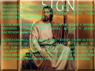 POLICÍAS LA VIERON PASAR CORRIENDO, SIN RUMBO, Y GRITANDO MAS FUERTE QUE EL RUIDO, SUPLICANDO DESESPERADAMENTE ¡¡ POR FAVOR AYUDA PARA ENCONTRAR A MIS NIÑOS!! ELLOS SOLO TIENEN CUATRO AÑOS DE EDAD Y ESTÁN VESTIDOS IGUALES, CON CAMISA AZULES Y JEANS HACIENDO JUEGO. AL ESCUCHARLA, UN POLICÍA DIJO:" ESTÁN EN MI AUTO Y NO TIENEN NI UN RASGUÑO!...ELLOS DICEN QUE SU PAPÁ LOS PUSO AHÍ, Y LES DIO A CADA UNO UN "LOLIPOP", Y LUEGO LES DIJO ESPERARAN A QUE SU MAMÁ REGRESARA A LLEVARLOS A CASA. YA BUSQUE POR TODOS LADOS PERO NO PUEDO ENCONTRAR AL PADRE. 