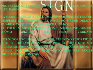 PROBABLEMENTE DEJÓ EL ÁREA, SUPONGO, Y ESO ES MUY RARO". LA MADRE ABRAZÓ A LOS GEMELOS Y DIJO, MIENTRAS SE LIMPIABA LAS LÁGRIMAS: "ÉL NO PUDO HABER DEJADO EL ÁREA, YA QUE EL MURIÓ HACE UN AÑO“. EL POLICÍA, MOSTRÁNDOSE CONFUNDIDO, PREGUNTÓ, ¿CÓMO PUEDE SER ESTO VERDAD? LOS NIÑOS EXCLAMABAN: " MAMI, PAPI VINO Y NOS PIDIÓ QUE TE DIÉRAMOS UN BESO POR ÉL. DIJO QUE NO DEBÍAMOS PREOCUPARNOS Y QUE TU ESTARÍAS BIEN, Y LUEGO NOS PUSO EN ESTE AUTO CON LAS LUCES BRILLANTES Y BONITAS.  