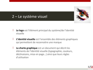 2 – Le système visuel
 Le logo est l’élément principal du système/de l’identité
visuelle
 L’identité visuelle est l’ensemble des éléments graphiques
qui permettent de reconnaitre une marque
 La charte graphique est un document qui décrit les
éléments de l’identité visuelle (typographie, couleurs,
déclinaisons, mise en page…) ainsi que leurs règles
d’utilisation
 