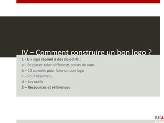 IV – Comment construire un bon logo ?
1 - Un logo répond à des objectifs :
a – Se placer selon différents points de vues
b – 10 conseils pour faire un bon logo
c – Pour résumer...
d – Les outils
2 – Ressources et références
 