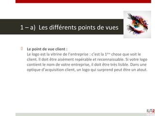 1 – a) Les différents points de vues
 Le point de vue client :
Le logo est la vitrine de l’entreprise : c’est la 1ère
chose que voit le
client. ll doit être aisément repérable et reconnaissable. Si votre logo
contient le nom de votre entreprise, il doit être très lisible. Dans une
optique d’acquisition client, un logo qui surprend peut être un atout.
 