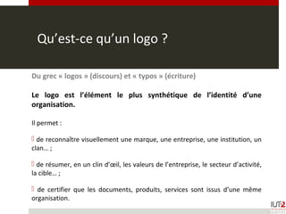 Qu’est-ce qu’un logo ?
Du grec « logos » (discours) et « typos » (écriture)
Le logo est l’élément le plus synthétique de l’identité d’une
organisation.
Il permet :
 de reconnaître visuellement une marque, une entreprise, une institution, un
clan… ;
 de résumer, en un clin d’œil, les valeurs de l’entreprise, le secteur d’activité,
la cible… ;
 de certifier que les documents, produits, services sont issus d’une même
organisation.
 