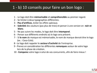 1 - b) 10 conseils pour faire un bon logo :
1 - Le logo doit être mémorisable et compréhensible au premier regard.
2 - Se limiter à deux typographies différentes.
3 - Peu d’artifices, éviter les effets spéciaux.
4 - Sobriété des couleurs (pas plus de trois) et penser à une version en noir et
blanc.
5 - Ne pas suivre les modes, le logo doit être intemporel.
6 - Penser aux différents endroits où le logo sera présent.
7 - Si le nom de marque est mémorisable, le nom de marque devrait être le logo
(ex. : Coca-Cola).
8 - Le logo doit rappeler le secteur d’activité de l’entreprise.
9 - Prenez en considération les différentes remarques autour de votre logo
lors de la phase de création.
10 - Comparez votre logo à celui de vos concurrents, afin de faire mieux !
 