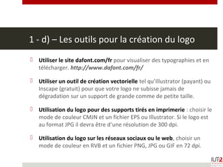 1 - d) – Les outils pour la création du logo
 Utiliser le site dafont.com/fr pour visualiser des typographies et en
télécharger. http://www.dafont.com/fr/
 Utiliser un outil de création vectorielle tel qu’Illustrator (payant) ou
Inscape (gratuit) pour que votre logo ne subisse jamais de
dégradation sur un support de grande comme de petite taille.
 Utilisation du logo pour des supports tirés en imprimerie : choisir le
mode de couleur CMJN et un fichier EPS ou Illustrator. Si le logo est
au format JPG il devra être d’une résolution de 300 dpi.
 Utilisation du logo sur les réseaux sociaux ou le web, choisir un
mode de couleur en RVB et un fichier PNG, JPG ou GIF en 72 dpi.
 