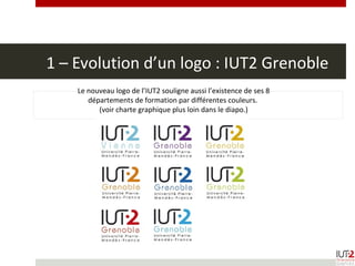 1 – Evolution d’un logo : IUT2 Grenoble
Le nouveau logo de l’IUT2 souligne aussi l’existence de ses 8
départements de formation par différentes couleurs.
(voir charte graphique plus loin dans le diapo.)
 