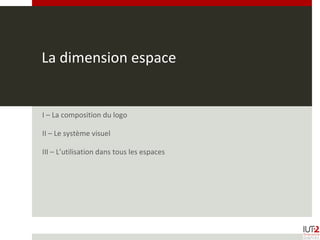 La dimension espace
I – La composition du logo
II – Le système visuel
III – L’utilisation dans tous les espaces
 