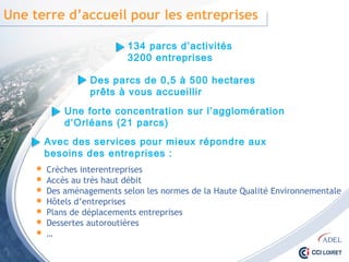 Une terre d’accueil pour les entreprises
 Crèches interentreprises
 Accès au très haut débit
 Des aménagements selon les normes de la Haute Qualité Environnementale
 Hôtels d’entreprises
 Plans de déplacements entreprises
 Dessertes autoroutières
 …
134 parcs d’activités
3200 entreprises
Des parcs de 0,5 à 500 hectares
prêts à vous accueillir
Une forte concentration sur l’agglomération
d’Orléans (21 parcs)
Avec des services pour mieux répondre aux besoins
des entreprises :
 