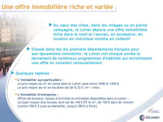 Une offre immobilière riche et variée
Au cœur des villes, dans les villages ou en pleine
campagne, le Loiret déploie une offre immobilière
riche dans le neuf et l’ancien, en accession, en location
en individuel comme en collectif
 L’immobilier aux particuliers :
Le prix moyen du m2 en vente dans le Loiret varie entre 1690 et 1930 €
Le prix moyen du m2 en location est de 9,72 € /m2 / mois
Classé dans les dix premiers départements français pour
son dynamisme immobilier, le Loiret voit chaque année le
lancement de nombreux programmes d’habitats qui enrichissent
une offre en constant renouvellement
Quelques repères :
 L’immobilier d’entreprise :
Offres de bureaux, locaux d’activités et entrepôts disponibles dans le Loiret :
Le loyer moyen d'un bureau neuf est de 140 € HT le m2, de 120 € dans de l'ancien
(contre 250 € à Lyon ou Marseille, jusqu'à 700 € à Paris).
 