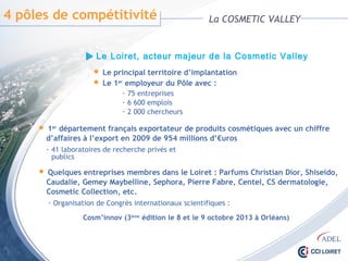 4 pôles de compétitivité La COSMETIC VALLEY
- 75 entreprises
- 6 600 emplois
- 2 000 chercheurs
 Le principal territoire d’implantation
 Le 1er employeur du Pôle avec :
 1er département français exportateur de produits cosmétiques avec un chiffre
d’affaires à l’export en 2009 de 954 millions d’€uros
- 41 laboratoires de recherche privés et publics
 Quelques entreprises membres dans le Loiret : Parfums Christian Dior, Shiseido,
Caudalie, Gemey Maybelline, Sephora, Pierre Fabre, Centel, CS dermatologie,
Cosmetic Collection, etc.
- Organisation de Congrès internationaux scientifiques :
Cosm’innov (3ème édition le 8 et le 9 octobre 2013 à Orléans)
Le Loiret, acteur majeur de la Cosmetic Valley
 