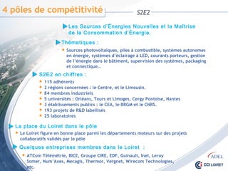 4 pôles de compétitivité S2E2
Les Sources d’Énergies Nouvelles et la Maîtrise
de la Consommation d’Énergie.
Thématiques :
 Sources photovoltaïques, piles à combustible, systèmes autonomes
en énergie, systèmes d’éclairage à LED, courants porteurs, gestion
de l’énergie dans le bâtiment, supervision des systèmes, packaging
et connectique…
S2E2 en chiffres :
 115 adhérents
 2 régions concernées : le Centre, et le Limousin.
 84 membres industriels
 5 universités : Orléans, Tours et Limoges, Cergy Pontoise, Nantes
 3 établissements publics : le CEA, le BRGM et le CNRS.
 193 projets de R&D labellisés
 25 laboratoires
La place du Loiret dans le pôle
 Le Loiret figure en bonne place parmi les départements moteurs sur des projets
collaboratifs validés par le pôle
Quelques entreprises membres dans le Loiret :
 ATCom Télémétrie, BICE, Groupe CIRE, EDF, Guinault, Inel, Leroy Somer,
Num’Axes, Mecagis, Thermor, Vergnet, Wirecom Technologies, etc.
 