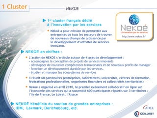 1 Cluster NEKOE
1er cluster français dédié
à l’innovation par les services
 Nekoé a pour mission de permettre aux
entreprises de tous les secteurs de trouver
de nouveaux champs de croissance par
le développement d’activités de services
innovants.
http://www.nekoe.fr/
NEKOE en chiffres :
 L’action de NEKOE s’articule autour de 4 axes de développement :
- accompagner la conception de projets de services innovants
- développer de nouvelles compétences transversales et de nouveaux profils de manager
- favoriser un développement durable par les services.
- étudier et manager les écosystèmes de services
 Il réunit 60 partenaires (entreprises, laboratoires, universités, centres de formation,
fédérations professionnelles, organismes financiers et collectivités territoriales)
 Nekoé a organisé en avril 2010, le premier évènement collaboratif en ligne sur
l’économie des services qui a rassemblé 600 participants répartis sur 3 territoires :
l’Ile de France, Le Loiret, l’Alsace
NEKOÉ bénéficie du soutien de grandes entreprises :
IBM, Lexmark, Derichebourg, etc.
 