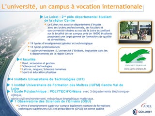 L’université, un campus à vocation internationale
Le Loiret : 2nd pôle départemental étudiant
de la région Centre
 Le Loiret est aussi un département d’études
avec ses lycées professionnels, ses facultés et
son université situées au sud de la Loire accueillant
sur la totalité de ses campus près de 16000 étudiants
proposant une large gamme de formations de qualité
et diversifiées.
 19 lycées d’enseignement général et technologique
 13 lycées professionnels
 1 pôle universitaire : L’université d’Orléans, implantée dans les
6 départements de la région Centre
4 facultés
 Droit, économie et gestion
 Sciences et technologies
 Lettres, langues, Sciences humaines
 Sport et éducation physique
4 Instituts Universitaire de Technologies (IUT)
1 Institut Universitaire de Formation des Maîtres (IUFM) Centre Val de Loire
1 École Polytechnique : POLYTECH’Orléans avec 3 départements électronique-optique,
génie civil-environnement, mécanique-énergétique-matériaux.
1 Observatoire des Sciences de l’Univers (OSU)
 L’offre d’enseignement supérieur compte également nombre de formations
techniques supérieures (STS) et préparatoires (CPGE) de bonne qualité
www.univ-orleans.fr
 