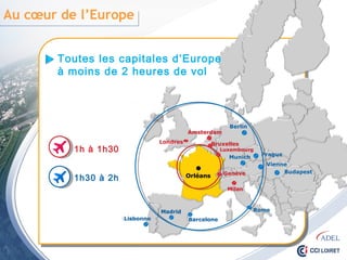 Au cœur de l’Europe
Orléans
Toutes les capitales d’Europe
à moins de 2 heures de vol
Milan
Bruxelles
Londres
Amsterdam
Luxembourg
Genève
1h à 1h30
1h30 à 2h
Lisbonne
Vienne
Prague
Rome
Barcelone
Berlin
Budapest
Munich
Madrid
 