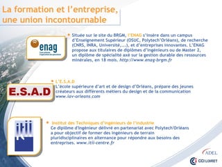 La formation et l’entreprise,
une union incontournable
 Située sur le site du BRGM, l’ENAG s’insère dans un campus
d’Enseignement Supérieur (OSUC, Polytech’Orléans), de recherche
(CNRS, INRA, Université,...), et d’entreprises innovantes. L’ENAG
propose aux titulaires de diplômes d’ingénieurs ou de Master 2,
un diplôme de spécialité axé sur la gestion durable des ressources
minérales, en 18 mois. http://www.enag-brgm.fr
 L’E.S.A.D
L’école supérieure d’art et de design d’Orléans, prépare des jeunes
créateurs aux différents métiers du design et de la communication
www.iav-orleans.com
 Institut des Techniques d’ingénieurs de l’industrie
Ce diplôme d'Ingénieur délivré en partenariat avec Polytech'Orléans
a pour objectif de former des ingénieurs de terrain
pluridisciplinaires en alternance pour répondre aux besoins des
entreprises. www.itii-centre.fr
 
