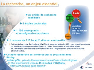 La recherche, un enjeu essentiel
27 unités de recherche
labellisés
2 écoles doctorales
1 100 enseignants
et enseignants-chercheurs
1 campus de 110 ha et 2 sites en centre-ville
 Orléans Val de Loire Technolpole (OVLT) est une association loi 1901, qui réunit les acteurs
du monde économique et scientifique du Loiret. Ses missions s’articulent autour
de l’animation des relations recherche/industrie, l’ingénierie de projets structurants
et collaboratifs.
Ce pôle recherche est renforcé par la proximité avec Saclay
scientipôle, pôle de développement scientifique et technologique
le plus important d’Europe à 45 minutes d’Orléans.
http://www.campus-paris-saclay.fr
 