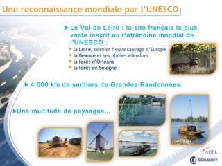 Une reconnaissance mondiale par l’UNESCO
Le Val de Loire : le site français le plus vaste
inscrit au Patrimoine mondial de l’UNESCO :
 la Loire, dernier fleuve sauvage d’Europe
 la Beauce et ses plaines étendues
 la forêt d’Orléans
 la forêt de Sologne
4 000 km de sentiers de Grandes Randonnées.
Une multitude de paysages…
 