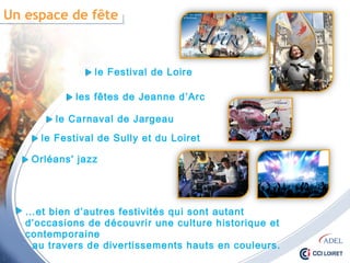 Un espace de fête
le Festival de Loire
les fêtes de Jeanne d’Arc
le Carnaval de Jargeau
le Festival de Sully et du Loiret
Orléans' jazz
…et bien d’autres festivités qui sont autant d’occasions
de découvrir une culture historique et contemporaine
au travers de divertissements hauts en couleurs.
 