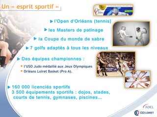 Un « esprit sportif »
l'Open d'Orléans (tennis)
les Masters de patinage
la Coupe du monde de sabre
7 golfs adaptés à tous les niveaux
Des équipes championnes :
 l’USO Judo médaillé aux Jeux Olympiques
 Orléans Loiret Basket (Pro A).
160 000 licenciés sportifs
3 500 équipements sportifs : dojos, stades,
courts de tennis, gymnases, piscines…
 