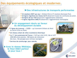 Des équipements écologiques et modernes
Des infrastructures de transports performantes
Un engagement résolu en faveur
du développement durable
 34 rotations SNCF par jour : Orléans-Paris et 9 rotations Montargis-Paris
 25 lignes régulières du réseau ULYS desservent toutes les communes du Loiret.
 30 lignes de bus TAO desservent l’agglomération orléanaise
 4 lignes régulières AMELYS desservent l’agglomération montargoise
 2 lignes de tramway « CLEO » qui traversent Orléans du Nord
au Sud et d’Est en Ouest
 Un réseau urbain de vélos à assistance électrique
 La 1ère éco-autoroute de France : l’A19 qui relie l'A10, l'A6 et l'A77
(200 000 arbres plantés, 108 bassins de traitement
des eaux, 166 passages pour animaux sauvages)
 Services de covoiturage pour salariés
Avec le réseau Médialys,
le Haut Débit partout
et pour tous !
 