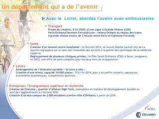 Un département qui a de l’avenir
Avec le Loiret, abordez l’avenir avec enthousiasme
 Transport
Projet de création, d’ici 2020, d’une Ligne à Grande Vitesse (LGV)
Paris/Orléans/Clermont-Ferrand/Lyon : reliera Orléans au réseau des trains
à grande vitesse (moins de 2 heures entre Paris et Clermont-Ferrand).
 Santé
Création d’un second centre hospitalier : A l'horizon 2014, ce nouvel hôpital (actuel site de La
Source) regroupera sur un seul site l'ensemble des services à la pointe des techniques de la médecine
moderne.
Regroupement de plusieurs cliniques privées : le Pôle Santé Oréliance (PSO) à Saran, proposera,
en 2013, une offre de soins complète pour les deux tiers de la population.
 Loisirs
Aménagement de l’itinéraire cyclable « la Loire à vélo »
Création d’une Arena, capacité 10 000 places : D’ici fin 2014, pour y accueillir concerts, spectacles,
évènements économiques, compétitions sportives...
 Entreprises / Enseignement supérieur et recherche
Création de Citevolia , quartier d’affaires High Tech, exemplaire en matière de développement durable au
nord de l’agglomération à l’horizon 2016.
Création d’un éco-campus de 2 000 étudiants (centre-ville d’Orléans) à partir de 2016
 