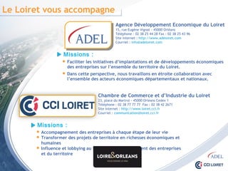 Le Loiret vous accompagne
Agence Développement Economique du Loiret
15, rue Eugène Vignat - 45000 Orléans
Téléphone : 02 38 25 44 28 Fax : 02 38 25 43 96
Site internet : http://www.adeloiret.com
Courriel : info@adeloiret.com
Missions :
 Accompagnement des entreprises à chaque étape de leur vie
 Transformer des projets de territoire en richesses économiques et humaines
 Influence et lobbying au service du développement des entreprises
et du territoire
Chambre de Commerce et d’Industrie du Loiret
23, place du Martroi - 45000 Orléans Cedex 1
Téléphone : 02 38 77 77 77 Fax : 02 38 42 2671
Site internet : http://www.loiret.cci.fr
Courriel : communication@loiret.cci.fr
 Faciliter les initiatives d’implantations et de développements économiques
des entreprises sur l’ensemble du territoire du Loiret.
 Dans cette perspective, nous travaillons en étroite collaboration avec
l’ensemble des acteurs économiques départementaux et nationaux.
Missions :
 