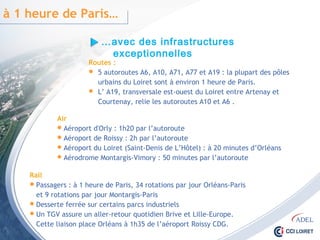 Rail
 Passagers : à 1 heure de Paris, 34 rotations par jour Orléans-Paris
et 9 rotations par jour Montargis-Paris
 Desserte ferrée sur certains parcs industriels
 Un TGV assure un aller-retour quotidien Brive et Lille-Europe.
Cette liaison place Orléans à 1h35 de l’aéroport Roissy CDG.
…avec des infrastructures exceptionnelles
à 1 heure de Paris…
Routes :
 5 autoroutes A6, A10, A71, A77 et A19 : la plupart des pôles
urbains du Loiret sont à environ 1 heure de Paris.
 L’ A19, transversale est-ouest du Loiret entre Artenay et Courtenay,
relie les autoroutes A10 et A6 .
Air
 Aéroport d'Orly : 1h20 par l’autoroute
 Aéroport de Roissy : 2h par l’autoroute
 Aéroport du Loiret (Saint-Denis de L’Hôtel) : à 20 minutes d’Orléans
 Aérodrome Montargis-Vimory : 50 minutes par l’autoroute
 