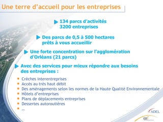 Une terre d’accueil pour les entreprises Crèches interentreprises Accès au très haut débit  Des aménagements selon les normes de la Haute Qualité Environnementale Hôtels d’entreprises Plans de déplacements entreprises Dessertes autoroutières … 134 parcs d’activités 3200 entreprises Des parcs de 0,5 à 500 hectares prêts à vous accueillir Une forte concentration sur l’agglomération d’Orléans (21 parcs) Avec des services pour mieux répondre aux besoins des entreprises :  