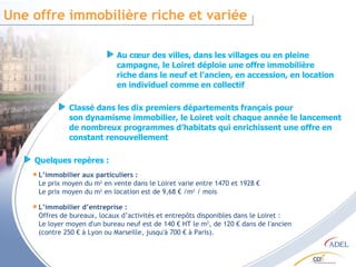 Une offre immobilière riche et variée Au cœur des villes, dans les villages ou en pleine campagne, le Loiret déploie une offre immobilière riche dans le neuf et l’ancien, en accession, en location en individuel comme en collectif L’immobilier aux particuliers :  Le prix moyen du m 2  en vente dans le Loiret varie entre 1470 et 1928 € Le prix moyen du m 2  en location est de 9,68 € /m 2  / mois Classé dans les dix premiers départements français pour son dynamisme immobilier, le Loiret voit chaque année le lancement de nombreux programmes d’habitats qui enrichissent une offre en constant renouvellement Quelques repères : L’immobilier d’entreprise :  Offres de bureaux, locaux d’activités et entrepôts disponibles dans le Loiret :  Le loyer moyen d'un bureau neuf est de 140 € HT le m 2 , de 120 € dans de l'ancien (contre 250 € à Lyon ou Marseille, jusqu'à 700 € à Paris).  