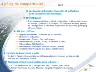 4 pôles de compétitivité S2E2 Les Sources d’Énergies Nouvelles et la Maîtrise  de la Consommation d’Énergie.  Thématiques : Sources photovoltaïques, piles à combustible, systèmes autonomes  en énergie, systèmes d’éclairage à LED, courants porteurs, gestion  de l’énergie dans le bâtiment, supervision des systèmes, packaging  et connectique… S2E2 en chiffres : 2 régions concernées : le Centre, et le Limousin. 84 membres industriels 3 universités : Orléans, Tours et Limoges 3 établissements publics : le CEA, le BRGM et le CNRS. 118 projets de R&D labellisés 63 entreprises impliquées dans des projets financés 61 laboratoires impliqués dans des projets financés La place du Loiret dans le pôle  Le Loiret figure en bonne place parmi les départements moteurs sur des projets collaboratifs validés par le pôle Quelques entreprises membres dans le Loiret  : ATCom Télémétrie, BICE, Groupe CIRE, EDF, Guinault, Inel, Leroy Somer, Num’Axes, Mecagis, Thermor, Vergnet, Wirecom Technologies, etc. 