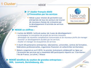 1 Cluster  NEKOE 1 er  cluster français dédié à l’innovation par les services Nekoé a pour mission de permettre aux entreprises de tous les secteurs de trouver de nouveaux champs de croissance par le développement d’activités de services innovants. NEKOE en chiffres : L’action de NEKOE s’articule autour de 4 axes de développement : -  accompagner la conception de projets de services innovants  - développer de nouvelles compétences transversales et de nouveaux profils de manager - favoriser un développement durable par les services. - étudier et manager les écosystèmes de services Il réunit 60 partenaires (entreprises, laboratoires, universités, centres de formation, fédérations professionnelles, organismes financiers et collectivités territoriales) Nekoé a organisé en avril 2010, le premier évènement collaboratif en ligne sur l’économie des services qui a rassemblé 600 participants répartis sur 3 territoires : l’Ile de France, Le Loiret, l’Alsace NEKOÉ bénéficie du soutien de grandes entreprises : IBM,  Lexmark, Derichebourg, etc. http://www.nekoe.fr/  