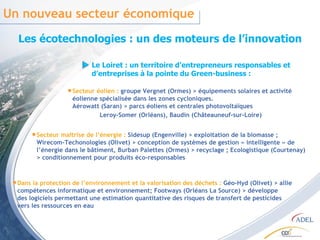 Un nouveau secteur économique  Les écotechnologies : un des moteurs de l’innovation Le Loiret : un territoire d’entrepreneurs responsables et d’entreprises à la pointe du Green-business : Secteur éolien :  groupe Vergnet (Ormes) > équipements solaires et activité éolienne spécialisée dans les zones cycloniques. Aérowatt (Saran) > parcs éoliens et centrales photovoltaïques Leroy-Somer (Orléans), Baudin (Châteauneuf-sur-Loire) Secteur maîtrise de l’énergie :  Sidesup (Engenville) > exploitation de la biomasse ; Wirecom-Techonologies (Olivet) > conception de systèmes de gestion « intelligente » de l’énergie dans le bâtiment, Burban Palettes (Ormes) > recyclage ; Ecologistique (Courtenay) > conditionnement pour produits éco-responsables Dans la protection de l’environnement et la valorisation des déchets :  Géo-Hyd (Olivet) > allie compétences informatique et environnement; Footways (Orléans La Source) > développe des logiciels permettant une estimation quantitative des risques de transfert de pesticides vers les ressources en eau 