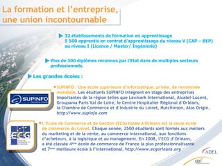 La formation et l’entreprise, une union incontournable 32 établissements de formation en apprentissage 5 500 apprentis en contrat d’apprentissage du niveau V (CAP – BEP) au niveau I (Licence / Master/ Ingénierie) SUPINFO : Une école supérieure d’informatique, privée, de renommée mondiale . Les étudiants SUPINFO intègrent en stage des entreprises importantes de la région telles que Lexmark International, Alcatel-Lucent, Groupama Paris Val de Loire, le Centre Hospitalier Régional d’Orléans, la Chambre de Commerce et d’Industrie du Loiret, Hutchinson, Atos Origin.  http://www.supinfo.com Les grandes écoles : L’Ecole de Commerce et de Gestion (ECG) basée à Orléans est la seule école de commerce du Loiret.  Chaque année, 2500 étudiants sont formés aux métiers du marketing et de la vente, au commerce international, aux fonctions d’acheteurs, à la logistique et au management. En 2008, l’ECG d’Orléans, a été classée 4 ème  école de commerce de France la plus professionnalisante et 7 ème  meilleure école à l’international. ht tp://www.ecgorleans.org Plus de 300 diplômes reconnus par l’Etat dans de multiples secteurs professionnels.  