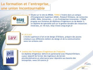 La formation et l’entreprise, une union incontournable Située sur le site du BRGM,  l’ENAG  s’insère dans un campus d’Enseignement Supérieur (OSUC, Polytech’Orléans), de recherche (CNRS, INRA, Université,...), et d’entreprises innovantes. L’ENAG propose aux titulaires de diplômes d’ingénieurs ou de Master 2, un diplôme de spécialité axé sur la gestion durable des ressources minérales, en 18 mois.  http://www.enag-brgm.fr L’E.S.A.D  L’école supérieure d’art et de design d’Orléans, prépare des jeunes créateurs aux différents métiers du design et de la communication www.iav-orleans.com Institut des Techniques d’ingénieurs de l’industrie Ce diplôme d'Ingénieur délivré en partenariat avec Polytech'Orléans a pour objectif de former des ingénieurs de terrain  pluridisciplinaires en alternance pour répondre aux besoins des entreprises.  www.itii-centre.fr 