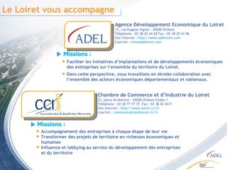 Le Loiret vous accompagne Agence Développement Economique du Loiret 15, rue Eugène Vignat - 45000 Orléans Téléphone : 02 38 25 44 28 Fax : 02 38 25 43 96 Site internet :  http://www.adeloiret.com Courriel :  [email_address]   Chambre de Commerce et d’Industrie du Loiret  23, place du Martroi - 45000 Orléans Cedex 1 Téléphone : 02 38 77 77 77  Fax : 02 38 42 2671 Site internet :  http://www.loiret.cci.fr Courriel :  [email_address] Missions :  Accompagnement des entreprises à chaque étape de leur vie Transformer des projets de territoire en richesses économiques et humaines Influence et lobbying au service du développement des entreprises  et du territoire Faciliter les initiatives d’implantations et de développements économiques des entreprises sur l’ensemble du territoire du Loiret. Dans cette perspective, nous travaillons en étroite collaboration avec l’ensemble des acteurs économiques départementaux et nationaux. Missions :  