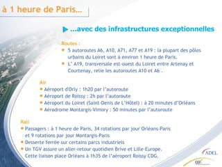 Rail Passagers : à 1 heure de Paris, 34 rotations par jour Orléans-Paris et 9 rotations par jour Montargis-Paris  Desserte ferrée sur certains parcs industriels Un TGV assure un aller-retour quotidien Brive et Lille-Europe. Cette liaison place Orléans à 1h35 de l’aéroport Roissy CDG. … avec des infrastructures exceptionnelles à 1 heure de Paris… Routes : 5 autoroutes A6, A10, A71, A77 et A19 : la plupart des pôles  urbains du Loiret sont à environ 1 heure de Paris. L’ A19, transversale est-ouest du Loiret entre Artenay et Courtenay, relie les autoroutes A10 et A6 . Air Aéroport d'Orly : 1h20 par l’autoroute Aéroport de Roissy : 2h par l’autoroute Aéroport du Loiret (Saint-Denis de L’Hôtel) : à 20 minutes d’Orléans Aérodrome Montargis-Vimory : 50 minutes par l’autoroute 